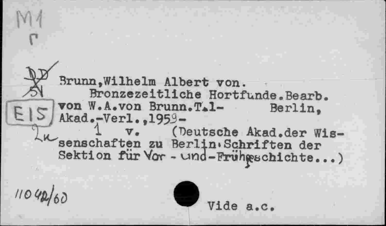 ﻿Brunn»Wilhelm Albert von.
Bronzezeitliche Hortfunde.Bearb. r~ it-iTon W.A.von Brunn.TaI- Berlin,
Akad.-Verl.,1953-
1 V. (Deutsche Akad.der Wissenschaften zu Berlin»Schriften der Sektion für Vor - una-Früheeschichte... )
но «й/б0
Vide а.с.